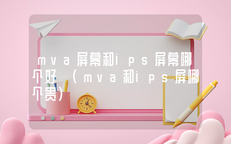 mva屏幕和ips屏幕哪个好 (mva和ips屏哪个贵)